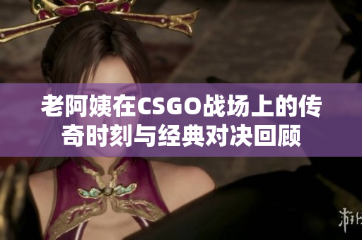 老阿姨在CSGO战场上的传奇时刻与经典对决回顾