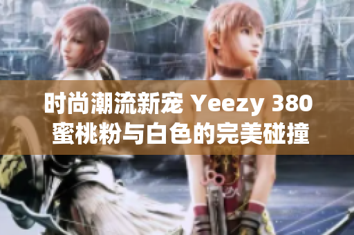 时尚潮流新宠 Yeezy 380 蜜桃粉与白色的完美碰撞