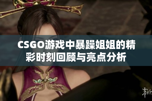 CSGO游戏中暴躁姐姐的精彩时刻回顾与亮点分析