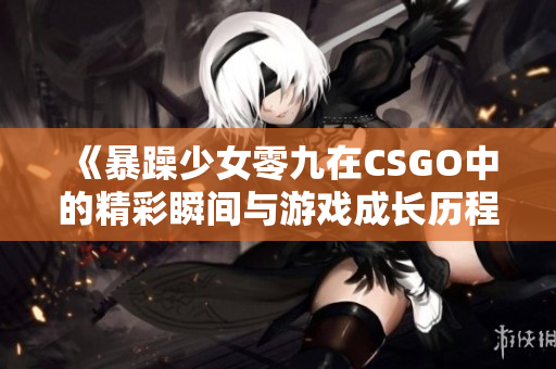 《暴躁少女零九在CSGO中的精彩瞬间与游戏成长历程》