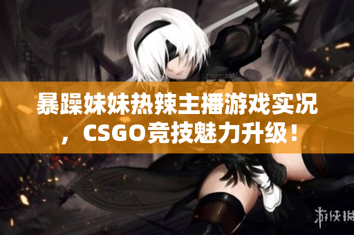 暴躁妹妹热辣主播游戏实况，CSGO竞技魅力升级！