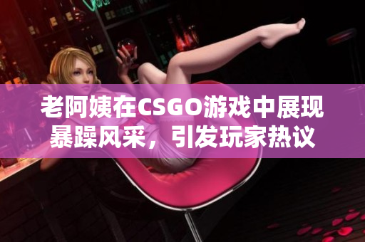 老阿姨在CSGO游戏中展现暴躁风采，引发玩家热议