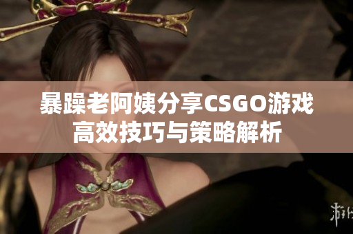 暴躁老阿姨分享CSGO游戏高效技巧与策略解析