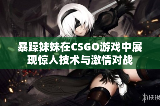 暴躁妹妹在CSGO游戏中展现惊人技术与激情对战