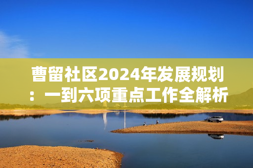 曹留社区2024年发展规划：一到六项重点工作全解析