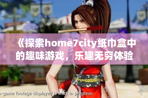 《探索home7city纸巾盒中的趣味游戏，乐趣无穷体验》