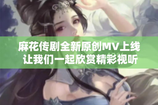 麻花传剧全新原创MV上线 让我们一起欣赏精彩视听盛宴