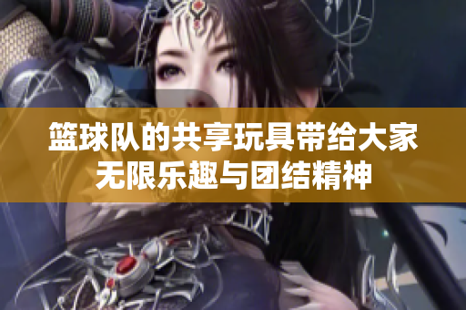 篮球队的共享玩具带给大家无限乐趣与团结精神