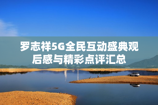 罗志祥5G全民互动盛典观后感与精彩点评汇总