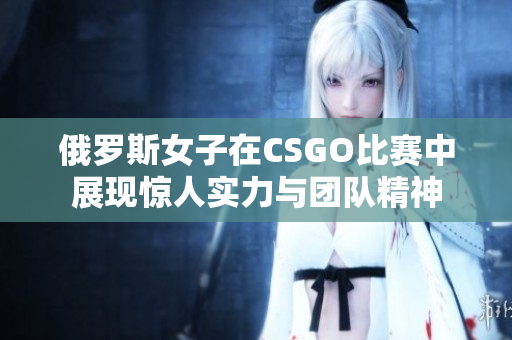 俄罗斯女子在CSGO比赛中展现惊人实力与团队精神