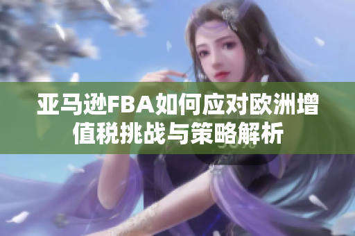 亚马逊FBA如何应对欧洲增值税挑战与策略解析