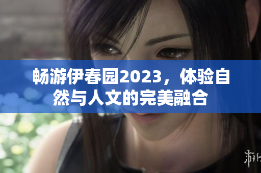 畅游伊春园2023，体验自然与人文的完美融合