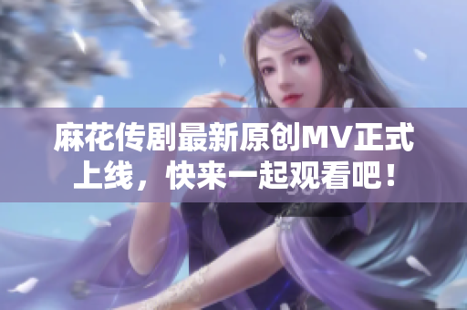 麻花传剧最新原创MV正式上线，快来一起观看吧！