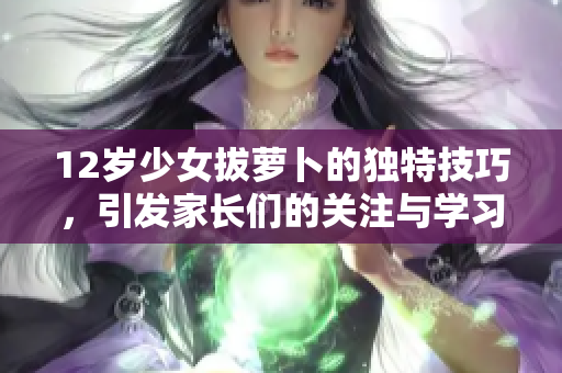 12岁少女拔萝卜的独特技巧，引发家长们的关注与学习