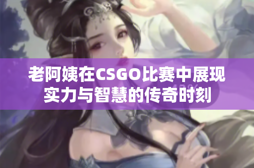 老阿姨在CSGO比赛中展现实力与智慧的传奇时刻