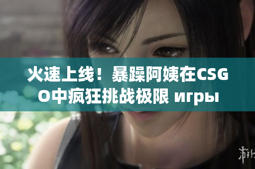 火速上线！暴躁阿姨在CSGO中疯狂挑战极限 игры