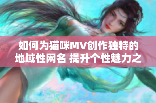 如何为猫咪MV创作独特的地域性网名 提升个性魅力之道