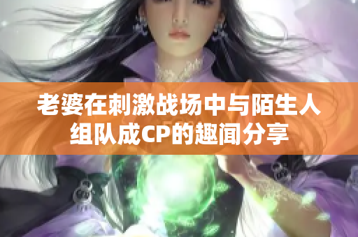 老婆在刺激战场中与陌生人组队成CP的趣闻分享