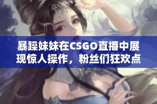 暴躁妹妹在CSGO直播中展现惊人操作，粉丝们狂欢点赞