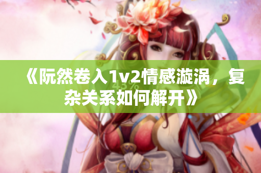 《阮然卷入1v2情感漩涡，复杂关系如何解开》