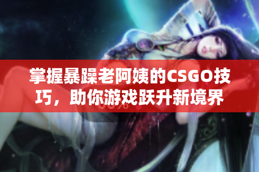 掌握暴躁老阿姨的CSGO技巧，助你游戏跃升新境界