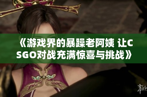 《游戏界的暴躁老阿姨 让CSGO对战充满惊喜与挑战》