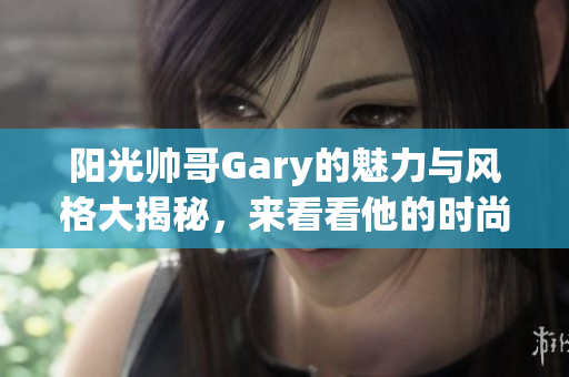 阳光帅哥Gary的魅力与风格大揭秘，来看看他的时尚之路