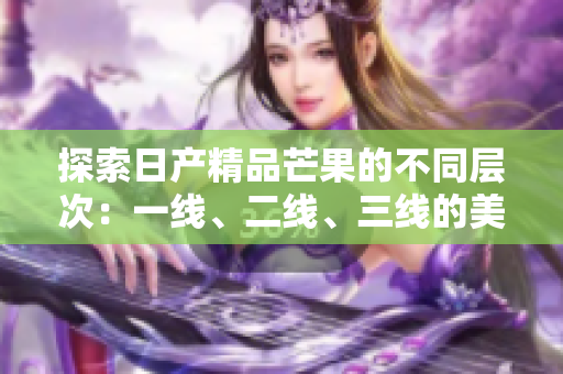 探索日产精品芒果的不同层次：一线、二线、三线的美味体验