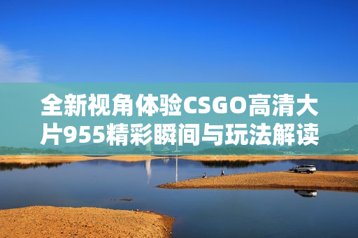 全新视角体验CSGO高清大片955精彩瞬间与玩法解读