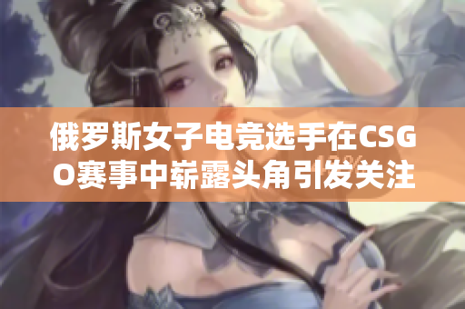 俄罗斯女子电竞选手在CSGO赛事中崭露头角引发关注