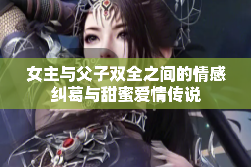 女主与父子双全之间的情感纠葛与甜蜜爱情传说