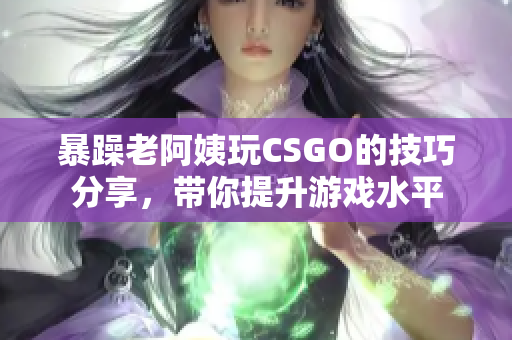 暴躁老阿姨玩CSGO的技巧分享，带你提升游戏水平