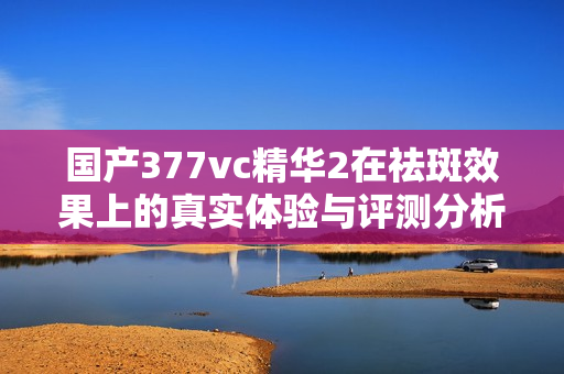 国产377vc精华2在祛斑效果上的真实体验与评测分析