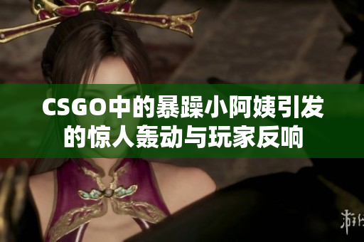 CSGO中的暴躁小阿姨引发的惊人轰动与玩家反响