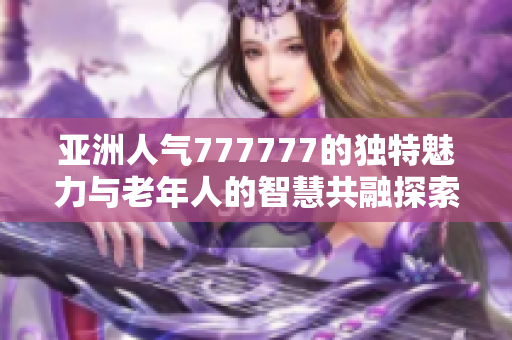 亚洲人气777777的独特魅力与老年人的智慧共融探索