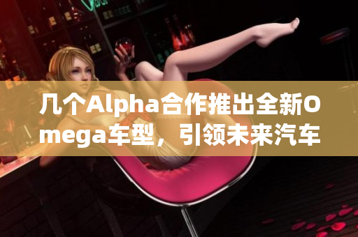 几个Alpha合作推出全新Omega车型，引领未来汽车潮流