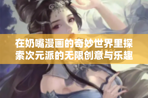 在奶嘴漫画的奇妙世界里探索次元派的无限创意与乐趣