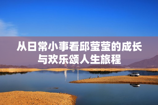 从日常小事看邱莹莹的成长与欢乐颂人生旅程