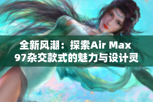 全新风潮：探索Air Max 97杂交款式的魅力与设计灵感