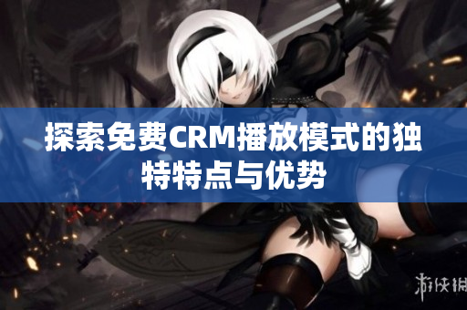 探索免费CRM播放模式的独特特点与优势