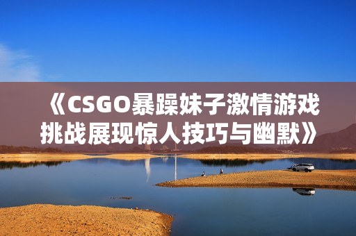 《CSGO暴躁妹子激情游戏挑战展现惊人技巧与幽默》