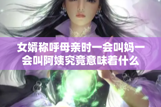 女婿称呼母亲时一会叫妈一会叫阿姨究竟意味着什么