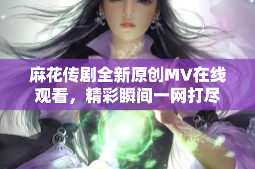 麻花传剧全新原创MV在线观看，精彩瞬间一网打尽