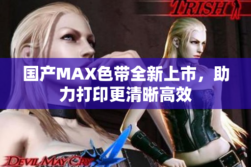 国产MAX色带全新上市，助力打印更清晰高效