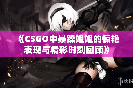 《CSGO中暴躁姐姐的惊艳表现与精彩时刻回顾》