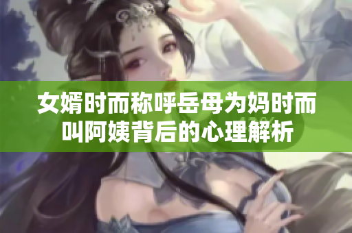 女婿时而称呼岳母为妈时而叫阿姨背后的心理解析