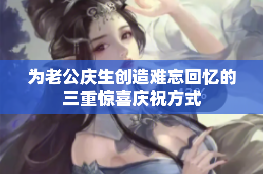 为老公庆生创造难忘回忆的三重惊喜庆祝方式