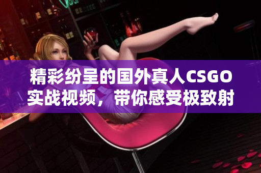 精彩纷呈的国外真人CSGO实战视频，带你感受极致射击快感