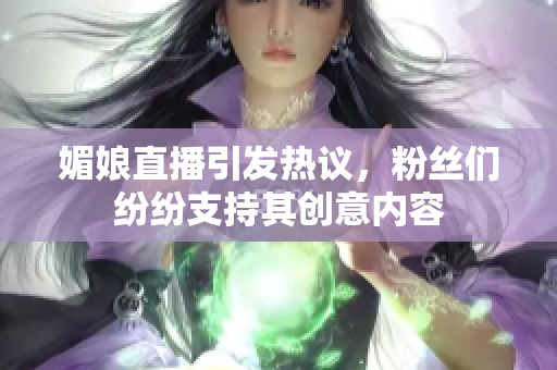 媚娘直播引发热议，粉丝们纷纷支持其创意内容