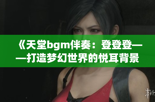 《天堂bgm伴奏：登登登——打造梦幻世界的悦耳背景音乐》